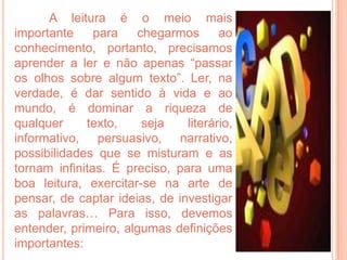 A leitura é o meio mais
importante     para   chegarmos       ao
conhecimento, portanto, precisamos
aprender a ler e não apenas “passar
os olhos sobre algum texto”. Ler, na
verdade, é dar sentido à vida e ao
mundo, é dominar a riqueza de
qualquer     texto,    seja    literário,
informativo, persuasivo, narrativo,
possibilidades que se misturam e as
tornam infinitas. É preciso, para uma
boa leitura, exercitar-se na arte de
pensar, de captar ideias, de investigar
as palavras… Para isso, devemos
entender, primeiro, algumas definições
importantes:
 