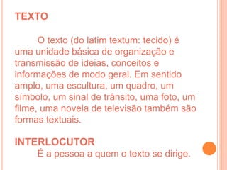 TEXTO

      O texto (do latim textum: tecido) é
uma unidade básica de organização e
transmissão de ideias, conceitos e
informações de modo geral. Em sentido
amplo, uma escultura, um quadro, um
símbolo, um sinal de trânsito, uma foto, um
filme, uma novela de televisão também são
formas textuais.

INTERLOCUTOR
     É a pessoa a quem o texto se dirige.
 