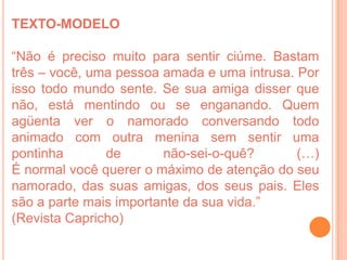 TEXTO-MODELO

“Não é preciso muito para sentir ciúme. Bastam
três – você, uma pessoa amada e uma intrusa. Por
isso todo mundo sente. Se sua amiga disser que
não, está mentindo ou se enganando. Quem
agüenta ver o namorado conversando todo
animado com outra menina sem sentir uma
pontinha       de       não-sei-o-quê?       (…)
É normal você querer o máximo de atenção do seu
namorado, das suas amigas, dos seus pais. Eles
são a parte mais importante da sua vida.”
(Revista Capricho)
 
