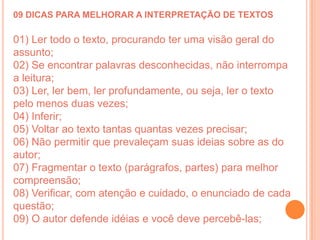 09 DICAS PARA MELHORAR A INTERPRETAÇÃO DE TEXTOS

01) Ler todo o texto, procurando ter uma visão geral do
assunto;
02) Se encontrar palavras desconhecidas, não interrompa
a leitura;
03) Ler, ler bem, ler profundamente, ou seja, ler o texto
pelo menos duas vezes;
04) Inferir;
05) Voltar ao texto tantas quantas vezes precisar;
06) Não permitir que prevaleçam suas ideias sobre as do
autor;
07) Fragmentar o texto (parágrafos, partes) para melhor
compreensão;
08) Verificar, com atenção e cuidado, o enunciado de cada
questão;
09) O autor defende idéias e você deve percebê-las;
 