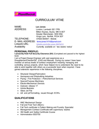 CURRICULUM VITAE
NAME: Len Jones
ADDRESS: London, Lambeth SE1 7PB
Milton Keynes, Bucks, MK13 0ET
Greater Manchester, M30 0NA
Kings Lynn, Norfolk, PE34 3EF
TELEPHONE: 07826 560947 - Mobile
E- MAIL ADDRESS: lenny.jones1414@gmail.com
LinkedIn URL: linkedin.com/in/len-jones-9887b253
Availability Currently available on ‘ two weeks’ notice’
PERSONAL PROFILE:
I presently Hold Full Security Clearance (SV) (Completed and passed to the highest
level)
I am a Project Design Engineer with vast experience as a
Draughtsman/Checker/QC (CAD and Manual). During my career I have been
involved at various levels of contract employment including managing and
controlling various projects, which have helped me to understand the need to be
able to work together with others as a successful team when required. I have
gained extensive experience in the following disciplines.
 Structural Design/Fabrication
 Aerospace and Shipbuilding Industries
 Piping – Fire Protection – Petrochemical Services
 Special Purpose Machinery
 Electro-Mechanical Devices
 Autocad, release 17
 Adobe Illustrator
 Glass Jet File
 dxf and pdf formatting, issued through ECN's.
QUALIFICATIONS
 HNC Mechanical Design
 Full and Final Tech (Mech.)
 Full Tech certificate in Pattern Making and Foundry Specialist
 Management Contract Certificate with supervisory studies
 3M Health and Safety Certificate Course
 Administration BS5750
 