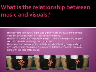 What is the relationship between music and visuals?The video cuts to the beat, in the clips of flowers are extracts from the music video and petals disappear after each beat in the song.The artist is shown on a stage performing a show into a microphone, very much like the other artists she sings into the camera.The video’s edit pace are similar to the lyrics, when she sings ‘stop’ her body stops to the music. She is moved around into different scenarios in the music along with the pace of the music.