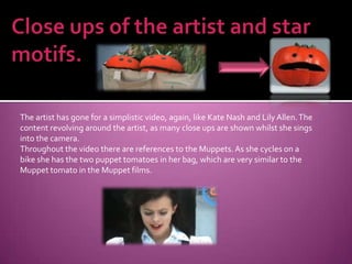 Close ups of the artist and star motifs.The artist has gone for a simplistic video, again, like Kate Nash and Lily Allen. The content revolving around the artist, as many close ups are shown whilst she sings into the camera.Throughout the video there are references to the Muppets. As she cycles on a bike she has the two puppet tomatoes in her bag, which are very similar to the Muppet tomato in the Muppet films.