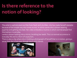 Is there reference to the notion of looking?The artist is sophisticated and like Kate Nash and Lily Allen, she has made herself relatable because of the simple way she comes across. In some scenes she is shown wearing pyjamas and getting into bed. Her video embodies a routine in which normal people find themselves in everyday.Lenka is shown looking into a mirror, brushing her teeth. This is a normal occurrence in everyday life and is a form of voyeurism.There is also a clip where she is holding a photograph of herself that is in motion, giving a sense that she is lost even though she is with friends.