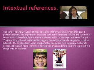 Intextual references.This song ‘The Show’ is used in films and television shows, such as ‘Angus thongs and perfect snogging’ and ‘Ugly Betty’. These are both about female characters and I think that Lenka wants to be relatable to a female audience, as that is her target audience. The lyrics ‘I’m just a little girl stuck in the middle’ suggest the audience that she targets her music at is female. The artists all sing about emotions that people can feel, especially the female gender and that will make them more relatable as artists and more inspiring to project this image onto an audience.