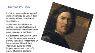Nicolas Poussin
Est né en Normandie et a grandi
dans un hameau de Villiers dont
la plupart de ses tableaux se
sont inspirés.
Après avoir étudié dans un
collège tenu par des jésuites, il
retourne dans sa famille en 1609
pour y exercer la peinture.
Il a été formé par Quentin Varin
et Noel Jouvenet pour ensuite
partir à Paris où il rencontrera un
homme (dont l’identité est
inconnue) qui lui donnera
l’argent nécessaire pour qu’il
puisse étudier la peinture.
 