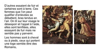 D’autres essaient de fuir et
certaines sont à terre. Ces
femmes que l’on peut
qualifier d’enlevées se
débattent, bras tendus en
l’air. On lit sur leur visage le
désespoir et l’appel à l’aide,
elles sont terrifiées, elles
essayent de fuir mais ne
semble pas y parvenir.
Les hommes sont à cheval
ou à pieds, ceux qui portent
une toge semble être des
Romains.
 