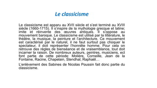 Le classicisme
Le classicisme est apparu au XVII siècle et s’est terminé au XVIII
siècle (1660-1715). Il s’inspire de la mythologie grecque et latine;
imite et réinvente des œuvres antiques. Il s’oppose au
mouvement baroque. Le classicisme est utilisé par la littérature, le
théâtre, la musique, la peinture et l’architecture. Ce mouvement
est caractérisé par le naturel, il ne faut surtout pas choquer le
spectateur, il doit représenter l’honnête homme. Pour cela on
retrouve des règles de bienséance et de vraisemblance, tout doit
incarner la raison. De nombreux auteurs, peintres, musiciens, ect
font partie de cette période: Molière, Corneille, Jean de la
Fontaine, Racine, Chapelain, Stendhal, Raphaël…
L’enlèvement des Sabines de Nicolas Poussin fait donc partie du
classicisme.
 