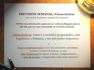 PREVISIÓN SEMANAL: 4 horas lectivas
(sin incluir la primera semana de contacto)
NOTA: esta información aparecerá en verbesos.blogspot.com.es
(de ahí, que sea muy aconsejable su consulta semanal)
clases lectivas: temas o contenidos programados, sean
lingüísticos o literarios, y sus actividades respectivas
+
clases complementarias (si no hay contenidos, actividades,
examen o control de lectura), ya sea:
· clase Audiovisual de repaso, refuerzo, complementaria…
· o clase de Lectura y comprensión sobre textos literarios.
 