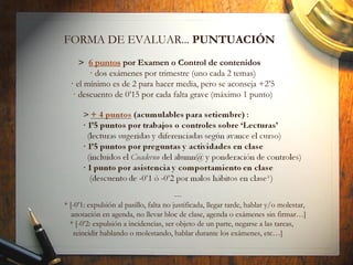 FORMA DE EVALUAR... PUNTUACIÓN
> 6 puntos por Examen o Control de contenidos
· dos exámenes por trimestre (uno cada 2 temas)
· el mínimo es de 2 para hacer media, pero se aconseja +2’5
· descuento de 0’15 por cada falta grave (máximo 1 punto)
---
* [-0’1: expulsión al pasillo, falta no justificada, llegar tarde, hablar y/o molestar,
anotación en agenda, no llevar bloc de clase, agenda o exámenes sin firmar…]
* [-0’2: expulsión a incidencias, ser objeto de un parte, negarse a las tareas,
reincidir hablando o molestando, hablar durante los exámenes, etc…]
 