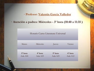 · Profesor: Valentín García Valledor
· Atención a padres: Miércoles - 3ª hora (10:40 a 11:35 )
Horario Curso Literatura Universal
Martes Miércoles Jueves Viernes
5ª hora
Aula A04
4ª hora
Aula A23
5ª hora
Aula A23
6ª hora
Aula A12
 