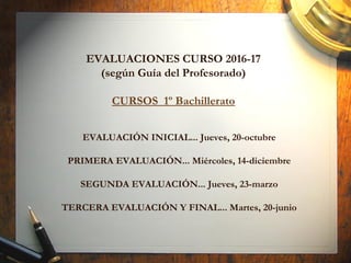 EVALUACIÓN INICIAL... Jueves, 20-octubre
PRIMERA EVALUACIÓN... Miércoles, 14-diciembre
SEGUNDA EVALUACIÓN... Jueves, 23-marzo
TERCERA EVALUACIÓN Y FINAL... Martes, 20-junio
EVALUACIONES CURSO 2016-17
(según Guía del Profesorado)
CURSOS 1º Bachillerato
 
