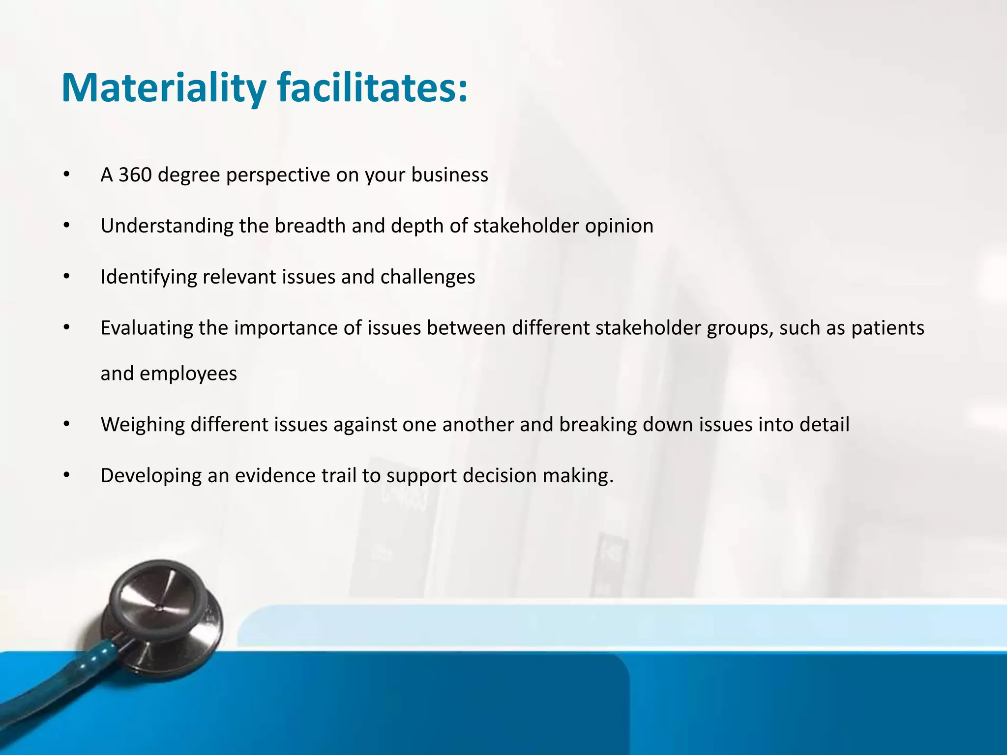 Materiality facilitates:
• A 360 degree perspective on your business
• Understanding the breadth and depth of stakeholder opinion
• Identifying relevant issues and challenges
• Evaluating the importance of issues between different stakeholder groups, such as patients
and employees
• Weighing different issues against one another and breaking down issues into detail
• Developing an evidence trail to support decision making.
 