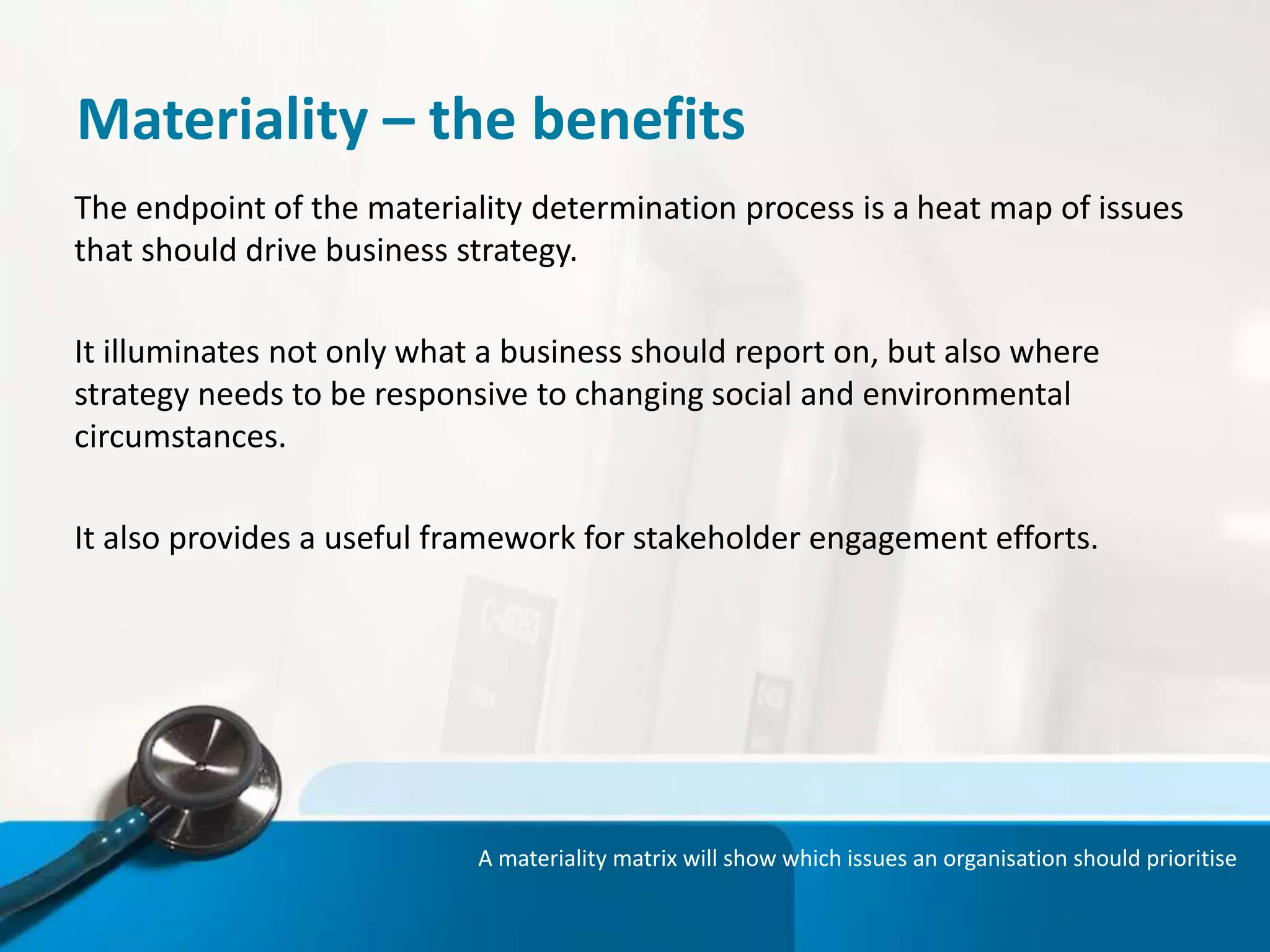 Materiality – the benefits
The endpoint of the materiality determination process is a heat map of issues
that should drive business strategy.
It illuminates not only what a business should report on, but also where
strategy needs to be responsive to changing social and environmental
circumstances.
It also provides a useful framework for stakeholder engagement efforts.
A materiality matrix will show which issues an organisation should prioritise
 