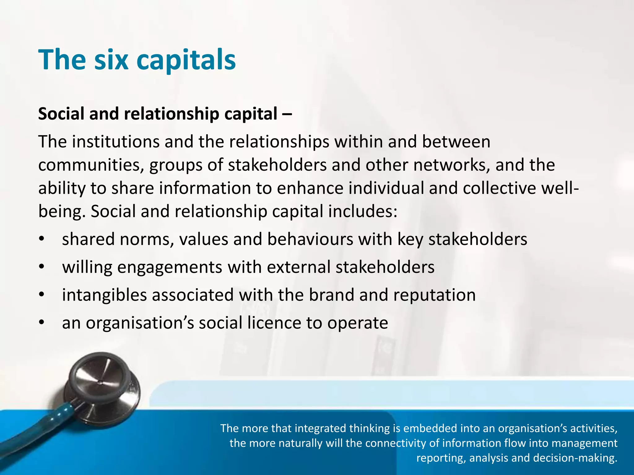 The six capitals
Social and relationship capital –
The institutions and the relationships within and between
communities, groups of stakeholders and other networks, and the
ability to share information to enhance individual and collective well-
being. Social and relationship capital includes:
• shared norms, values and behaviours with key stakeholders
• willing engagements with external stakeholders
• intangibles associated with the brand and reputation
• an organisation’s social licence to operate
The more that integrated thinking is embedded into an organisation’s activities,
the more naturally will the connectivity of information flow into management
reporting, analysis and decision-making.
 