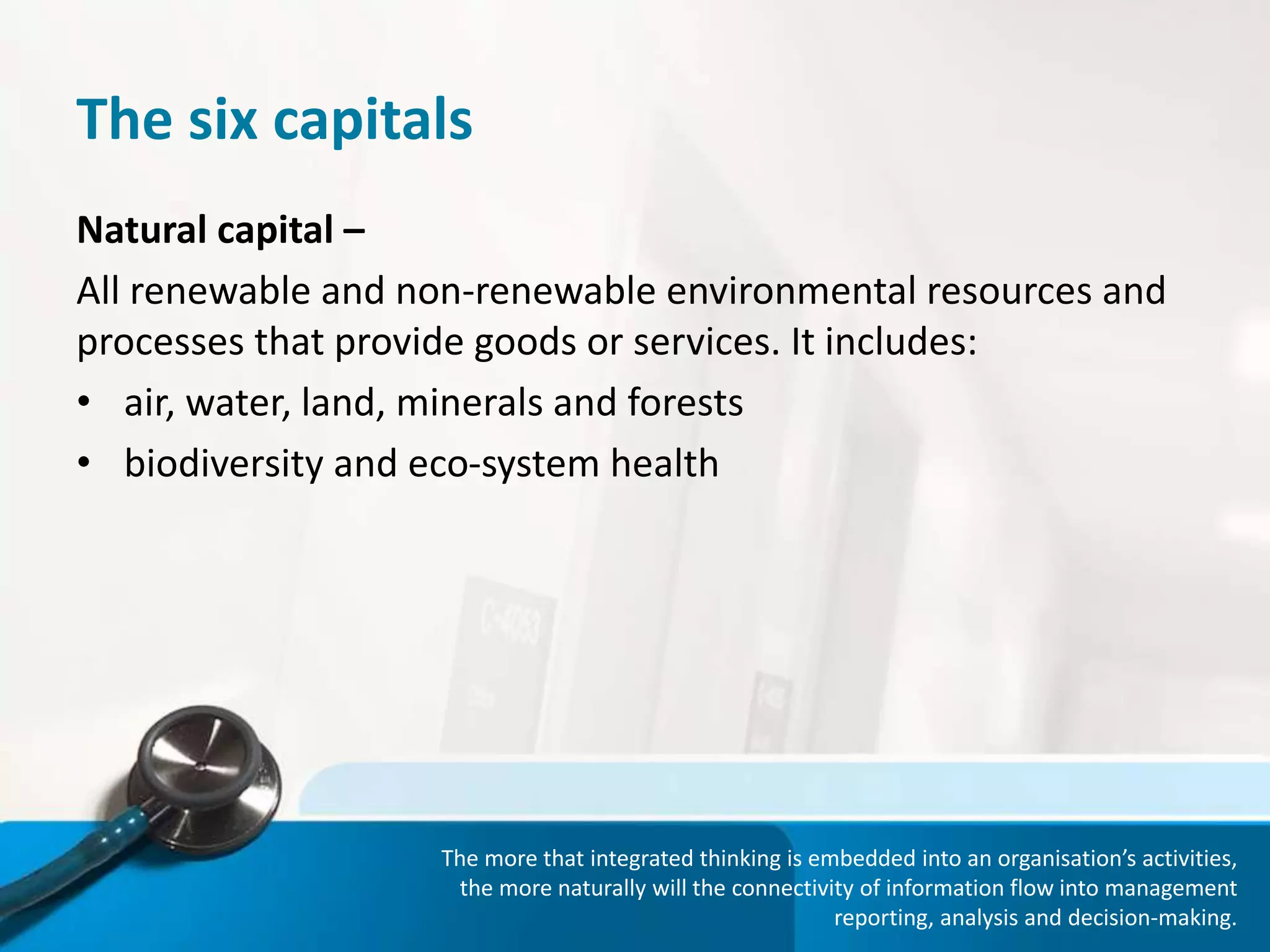 The six capitals
Natural capital –
All renewable and non-renewable environmental resources and
processes that provide goods or services. It includes:
• air, water, land, minerals and forests
• biodiversity and eco-system health
The more that integrated thinking is embedded into an organisation’s activities,
the more naturally will the connectivity of information flow into management
reporting, analysis and decision-making.
 