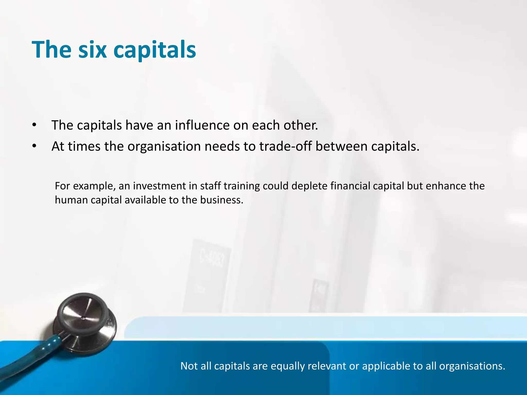 The six capitals
• The capitals have an influence on each other.
• At times the organisation needs to trade-off between capitals.
For example, an investment in staff training could deplete financial capital but enhance the
human capital available to the business.
Not all capitals are equally relevant or applicable to all organisations.
 
