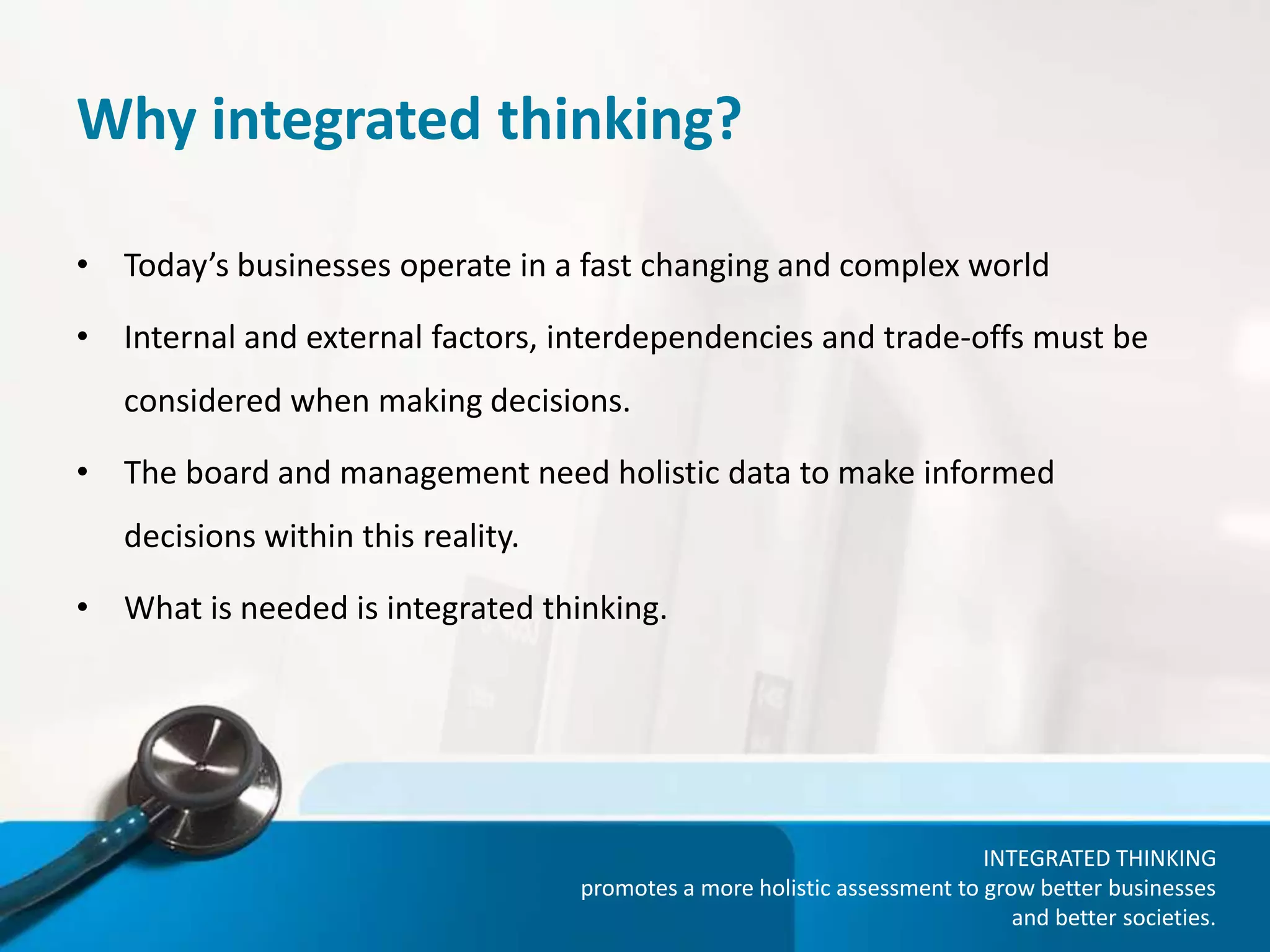 Why integrated thinking?
• Today’s businesses operate in a fast changing and complex world
• Internal and external factors, interdependencies and trade-offs must be
considered when making decisions.
• The board and management need holistic data to make informed
decisions within this reality.
• What is needed is integrated thinking.
INTEGRATED THINKING
promotes a more holistic assessment to grow better businesses
and better societies.
 