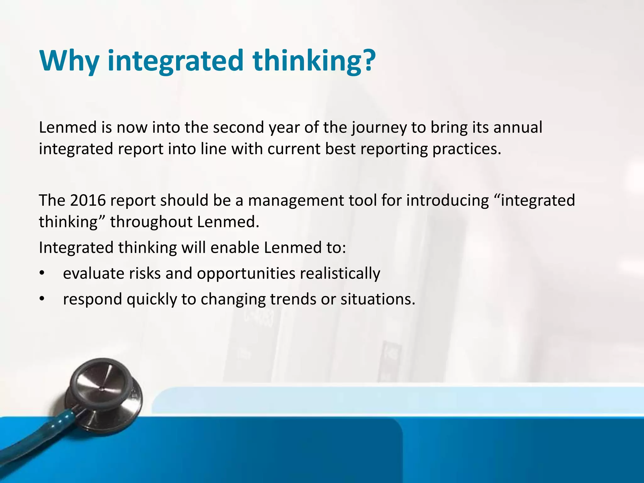 Why integrated thinking?
Lenmed is now into the second year of the journey to bring its annual
integrated report into line with current best reporting practices.
The 2016 report should be a management tool for introducing “integrated
thinking” throughout Lenmed.
Integrated thinking will enable Lenmed to:
• evaluate risks and opportunities realistically
• respond quickly to changing trends or situations.
 