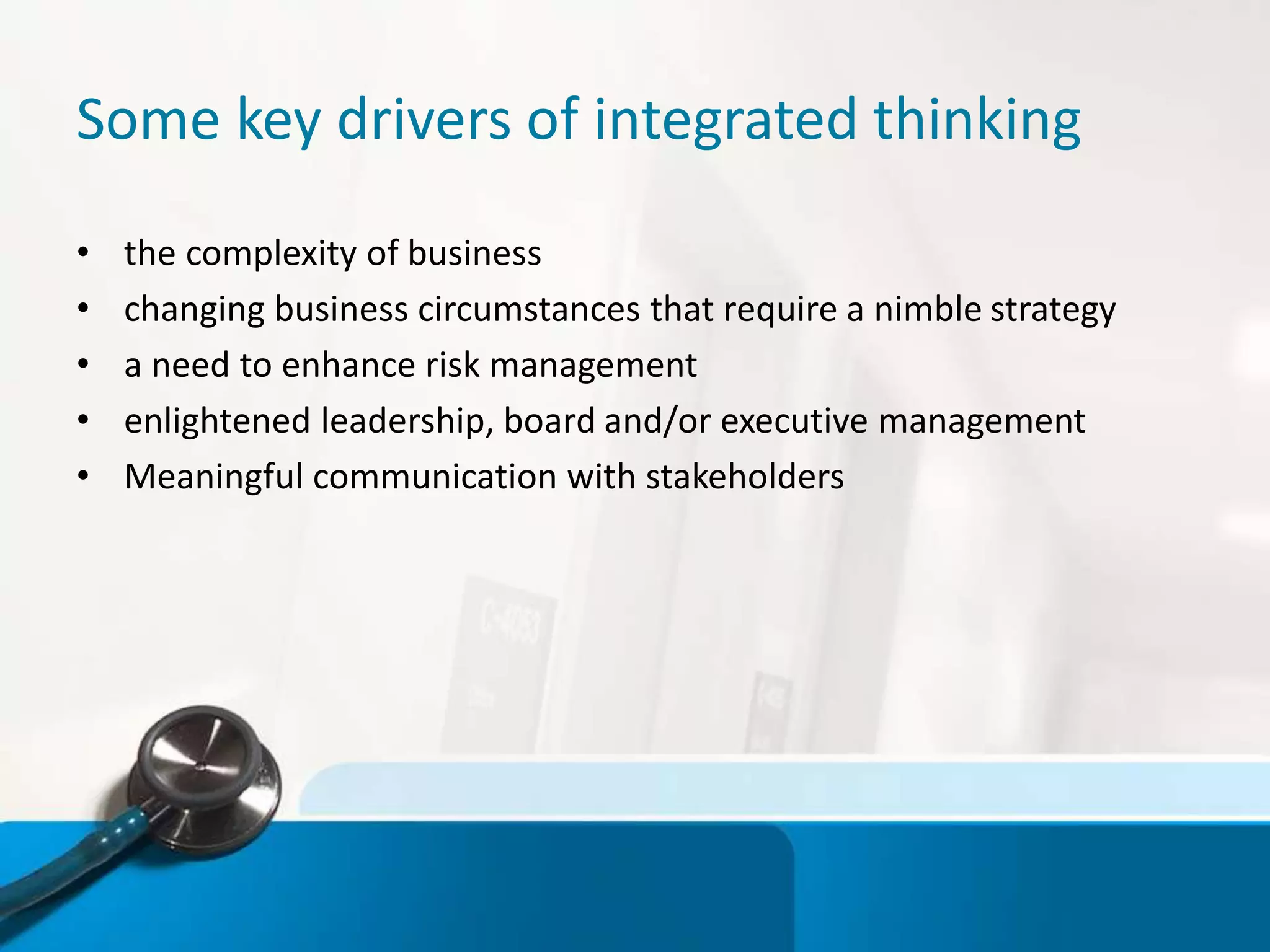 Some key drivers of integrated thinking
• the complexity of business
• changing business circumstances that require a nimble strategy
• a need to enhance risk management
• enlightened leadership, board and/or executive management
• Meaningful communication with stakeholders
 