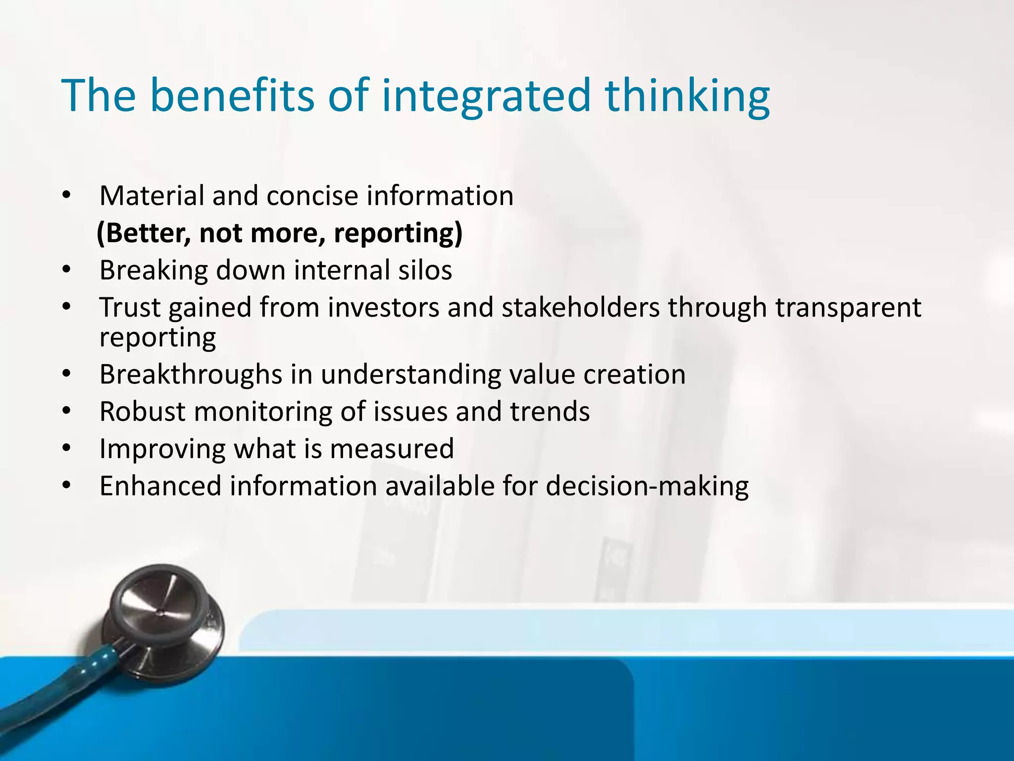 The benefits of integrated thinking
• Material and concise information
(Better, not more, reporting)
• Breaking down internal silos
• Trust gained from investors and stakeholders through transparent
reporting
• Breakthroughs in understanding value creation
• Robust monitoring of issues and trends
• Improving what is measured
• Enhanced information available for decision-making
 