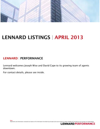 LENNARD LISTINGS | APRIL 2013



LENNARD | PERFORMANCE

Lennard welcomes Joseph Wise and David Cape to its growing team of agents
downtown.
For contact details, please see inside.




      Note
      Statements and information contained are based on the information furnished by principals and sources which we deem reliable but for which we can assume no responsibility.
 
