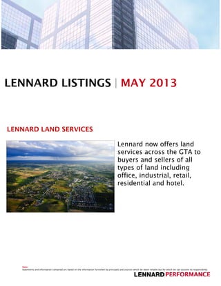 LENNARD LISTINGS | MAY 2013
LENNARD LAND SERVICES
Lennard now offers landLennard now offers land
services across the GTA to
buyers and sellers of all
types of land including
office, industrial, retail,
residential and hotel.
Note
Statements and information contained are based on the information furnished by principals and sources which we deem reliable but for which we can assume no responsibility.
 