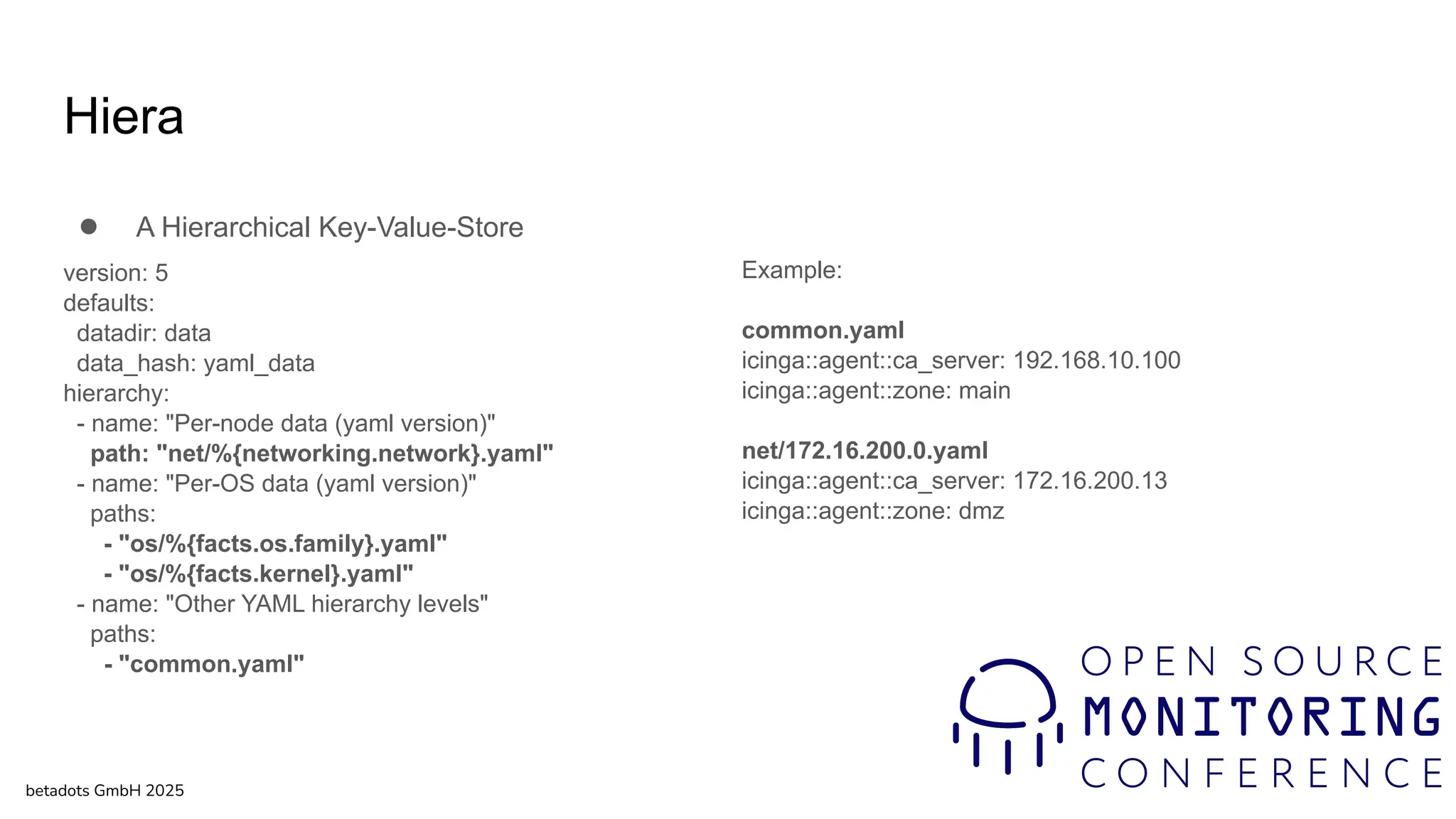 Hiera
● A Hierarchical Key-Value-Store
version: 5
defaults:
datadir: data
data_hash: yaml_data
hierarchy:
- name: "Per-node data (yaml version)"
path: "net/%{networking.network}.yaml"
- name: "Per-OS data (yaml version)"
paths:
- "os/%{facts.os.family}.yaml"
- "os/%{facts.kernel}.yaml"
- name: "Other YAML hierarchy levels"
paths:
- "common.yaml"
betadots GmbH 2025
Example:
common.yaml
icinga::agent::ca_server: 192.168.10.100
icinga::agent::zone: main
net/172.16.200.0.yaml
icinga::agent::ca_server: 172.16.200.13
icinga::agent::zone: dmz
 