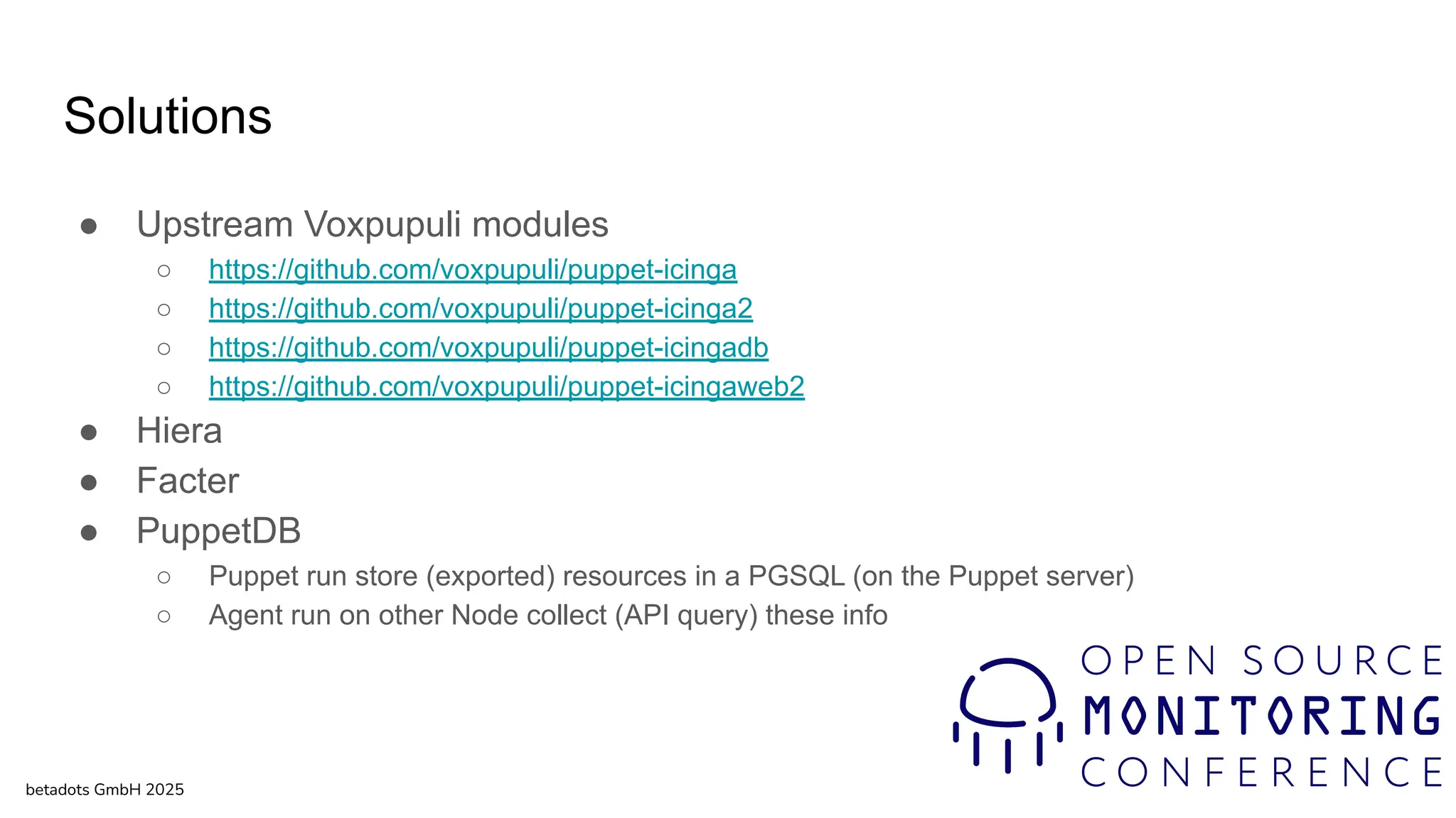 Solutions
● Upstream Voxpupuli modules
○ https://github.com/voxpupuli/puppet-icinga
○ https://github.com/voxpupuli/puppet-icinga2
○ https://github.com/voxpupuli/puppet-icingadb
○ https://github.com/voxpupuli/puppet-icingaweb2
● Hiera
● Facter
● PuppetDB
○ Puppet run store (exported) resources in a PGSQL (on the Puppet server)
○ Agent run on other Node collect (API query) these info
betadots GmbH 2025
 