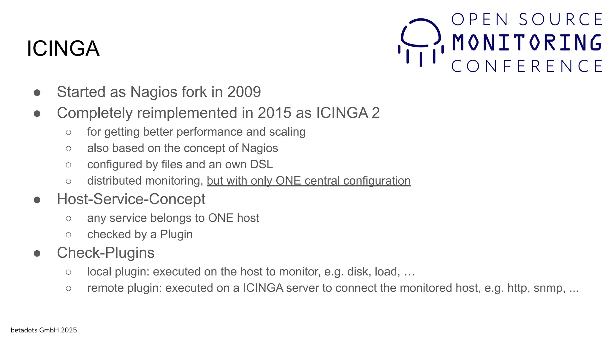 ICINGA
● Started as Nagios fork in 2009
● Completely reimplemented in 2015 as ICINGA 2
○ for getting better performance and scaling
○ also based on the concept of Nagios
○ configured by files and an own DSL
○ distributed monitoring, but with only ONE central configuration
● Host-Service-Concept
○ any service belongs to ONE host
○ checked by a Plugin
● Check-Plugins
○ local plugin: executed on the host to monitor, e.g. disk, load, …
○ remote plugin: executed on a ICINGA server to connect the monitored host, e.g. http, snmp, ...
betadots GmbH 2025
 