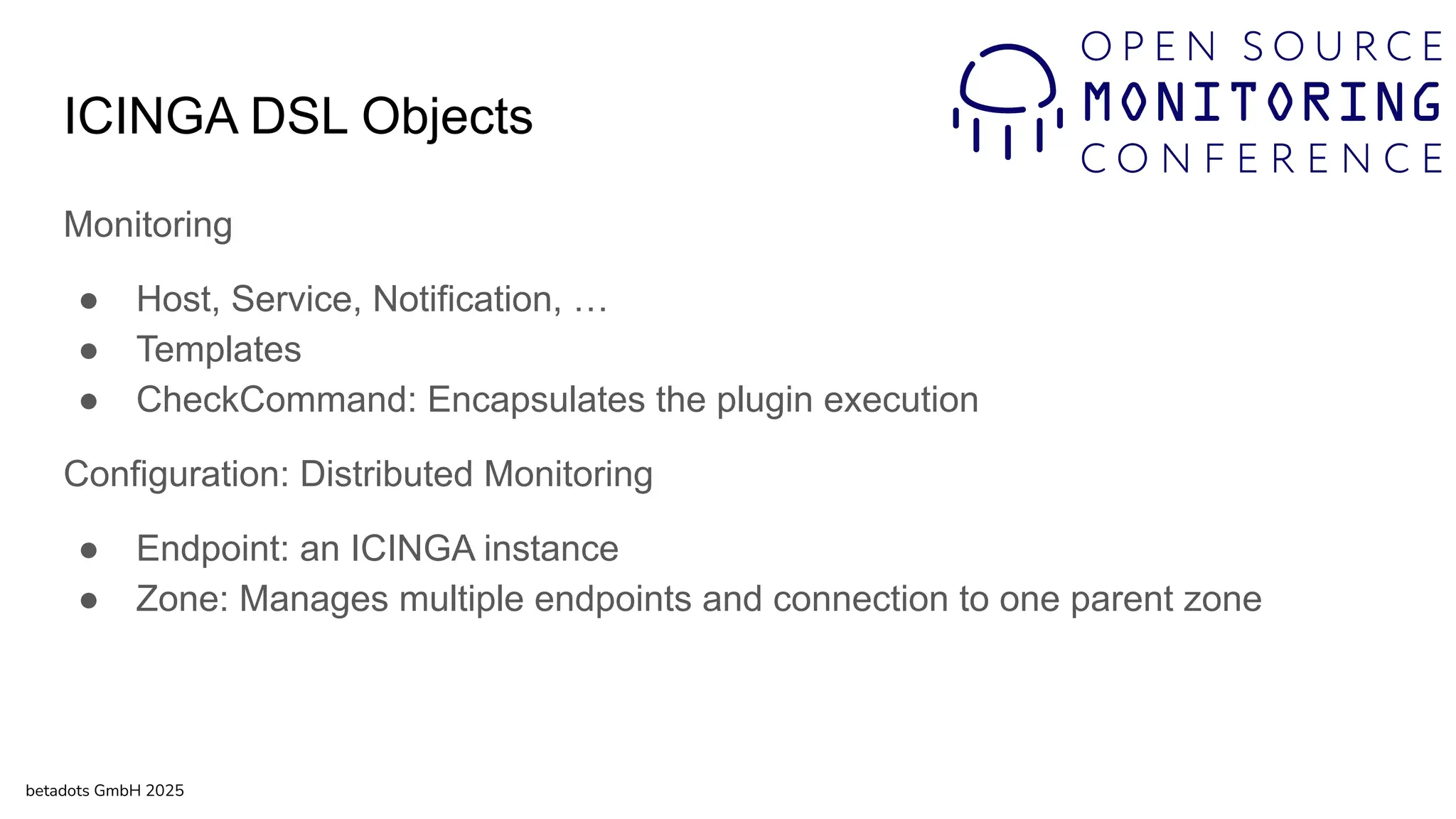 ICINGA DSL Objects
Monitoring
● Host, Service, Notification, …
● Templates
● CheckCommand: Encapsulates the plugin execution
Configuration: Distributed Monitoring
● Endpoint: an ICINGA instance
● Zone: Manages multiple endpoints and connection to one parent zone
betadots GmbH 2025
 