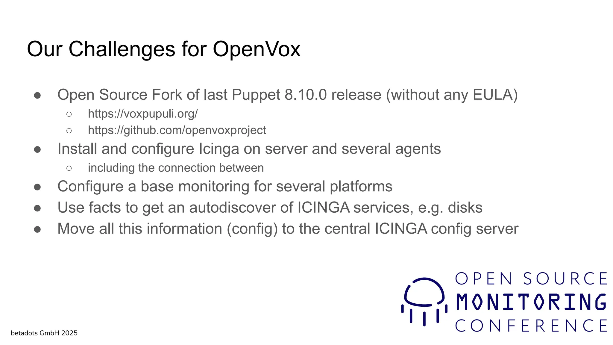 Our Challenges for OpenVox
● Open Source Fork of last Puppet 8.10.0 release (without any EULA)
○ https://voxpupuli.org/
○ https://github.com/openvoxproject
● Install and configure Icinga on server and several agents
○ including the connection between
● Configure a base monitoring for several platforms
● Use facts to get an autodiscover of ICINGA services, e.g. disks
● Move all this information (config) to the central ICINGA config server
betadots GmbH 2025
 