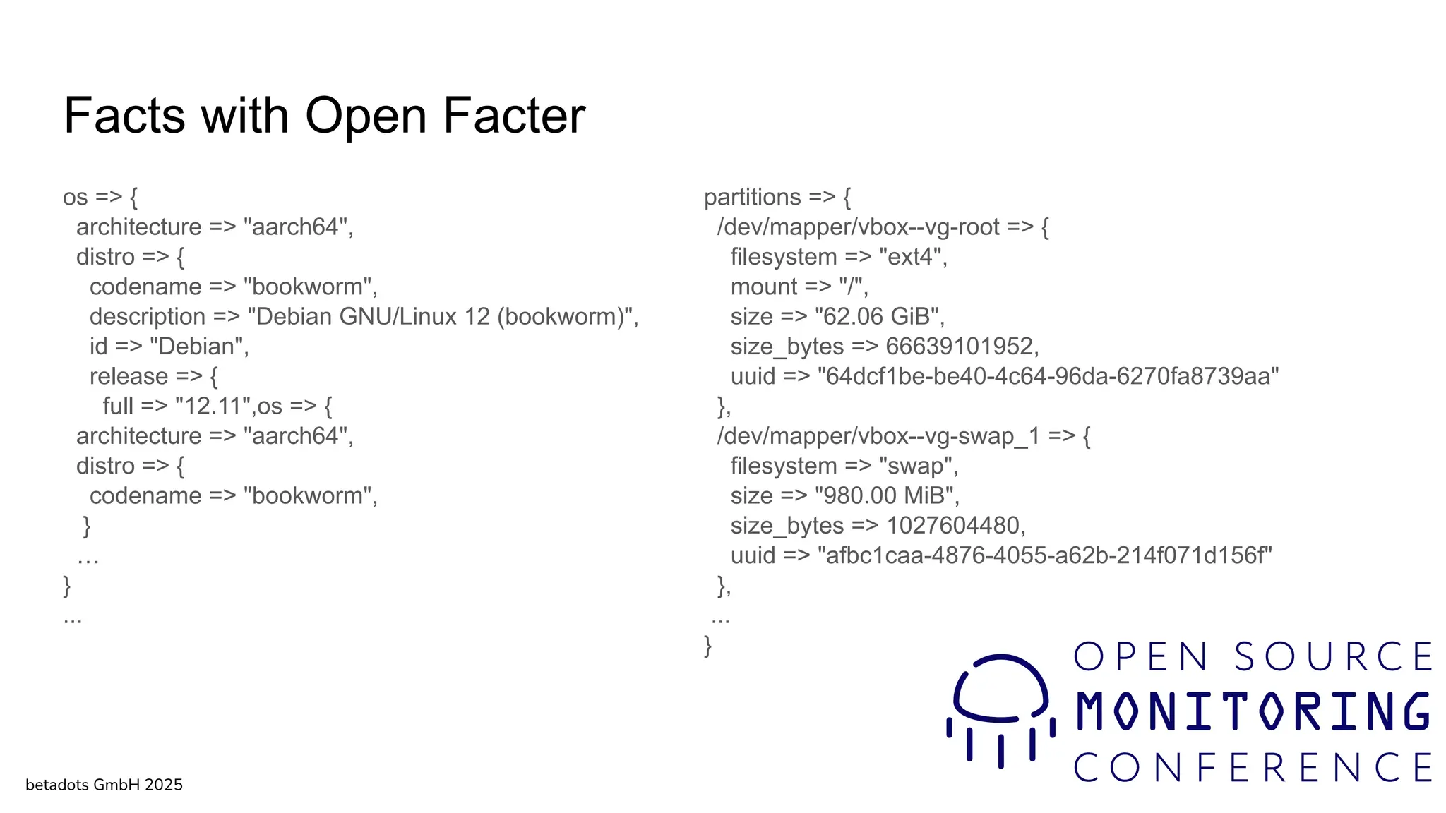 Facts with Open Facter
os => {
architecture => "aarch64",
distro => {
codename => "bookworm",
description => "Debian GNU/Linux 12 (bookworm)",
id => "Debian",
release => {
full => "12.11",os => {
architecture => "aarch64",
distro => {
codename => "bookworm",
}
…
}
...
betadots GmbH 2025
partitions => {
/dev/mapper/vbox--vg-root => {
filesystem => "ext4",
mount => "/",
size => "62.06 GiB",
size_bytes => 66639101952,
uuid => "64dcf1be-be40-4c64-96da-6270fa8739aa"
},
/dev/mapper/vbox--vg-swap_1 => {
filesystem => "swap",
size => "980.00 MiB",
size_bytes => 1027604480,
uuid => "afbc1caa-4876-4055-a62b-214f071d156f"
},
...
}
 