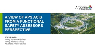 A VIEW OF APS ACIS
FROM A FUNCTIONAL
SAFETY ASSESSORS
PERSPECTIVE
erhtjhtyhy
JOE LENNER
Safety Systems Engineer
Safety Interlocks Group
Advanced Photon Source
 