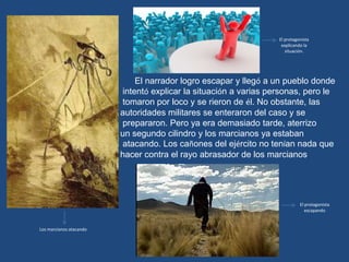 El protagonista
                                                                   explicando la
                                                                     situación.




                             El narrador logro escapar y llegó a un pueblo donde
                         intentó explicar la situación a varias personas, pero le
                         tomaron por loco y se rieron de él. No obstante, las
                         autoridades militares se enteraron del caso y se
                         prepararon. Pero ya era demasiado tarde, aterrizo
                         un segundo cilindro y los marcianos ya estaban
                         atacando. Los cañones del ejército no tenían nada que
                         hacer contra el rayo abrasador de los marcianos.




                                                                            El protagonista
                                                                               escapando


Los marcianos atacando
 