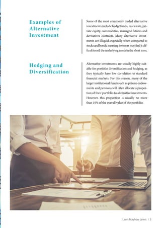 Lenn Mayhew Lewis I 3
Examples of
Alternative
Investment
Hedging and
Diversification
Some of the most commonly traded alternative
investments include hedge funds, real estate, pri-
vate equity, commodities, managed futures and
derivatives contracts. Many alternative invest-
ments are illiquid, especially when compared to
stocksandbonds,meaninginvestorsmayfinditdif-
ficult to sell the underlying assets in the short term.
Alternative investments are usually highly suit-
able for portfolio diversification and hedging, as
they typically have low correlation to standard
financial markets. For this reason, many of the
larger institutional funds such as private endow-
ments and pensions will often allocate a propor-
tion of their portfolio to alternative investments.
However, this proportion is usually no more
than 10% of the overall value of the portfolio.
 