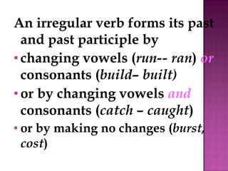 An irregular verb forms its past and past participle by changing vowels ( run-- ran )  or  consonants ( build– built) or by changing vowels  and  consonants ( catch  –  caught ) or by making no changes ( burst, cost ) 