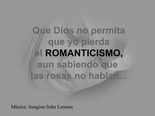Que Dios no permita que yo pierda el  ROMANTICISMO, aun sabiendo que  las rosas no hablan... Música: Imagine/John Lennon 