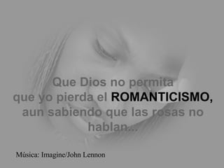 Que Dios no permita que yo pierda el  ROMANTICISMO, aun sabiendo que las rosas no hablan... Música: Imagine/John Lennon 