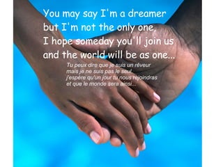 You may say I'm a dreamer  but I'm not the only one,  I hope someday you'll join us  and the world will be as one...   Tu peux dire que je suis un rêveur  mais je ne suis pas le seul,  j'espère qu'un jour tu nous rejoindras  et que le monde sera ainsi... 