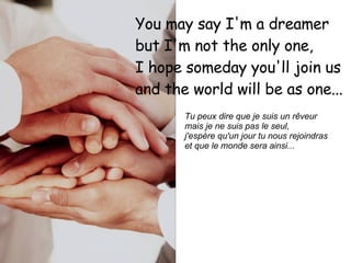 You may say I'm a dreamer  but I'm not the only one,  I hope someday you'll join us  and the world will be as one...   Tu peux dire que je suis un rêveur  mais je ne suis pas le seul,  j'espère qu'un jour tu nous rejoindras  et que le monde sera ainsi...   