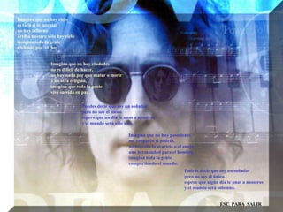 Imagina que no hay cielo  es fácil si lo intentas  no hay infierno  arriba nuestro sólo hay cielo  imagina toda la gente  viviendo por  el  hoy.  Imagina que no hay ciudades  no es difícil de hacer,  no hay nada por que matar o morir  y no otra religión, imagina que toda la gente  vive su vida en paz.. Puedes decir que soy un soñador  pero no soy el único  espero que un día te unas a nosotros  y el mundo será sólo uno. Imagina que no hay posesiones  me pregunto si podrás, no necesito la avaricia o el enojo  una hermandad para el hombre,  imagina toda la gente  compartiendo el mundo. Podrás decir que soy un soñador  pero no soy el único., espero que algún día te unas a nosotros  y el mundo será sólo uno.  ESC  PARA  SALIR 