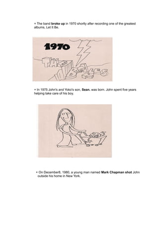 + The band broke up in 1970 shortly after recording one of the greatest
albums, Let It Be.




+ In 1975 John's and Yoko's son, Sean. was born. John spent five years
helping take care of his boy.




 + On December8, 1980, a young man named Mark Chapman shot John
  outside his home in New York.
 