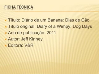 FICHA TÉCNICA 
 Título: Diário de um Banana: Dias de Cão 
 Título original: Diary of a Wimpy: Dog Days 
 Ano de publicação: 2011 
 Autor: Jeff Kinney 
 Editora: V&R 
 