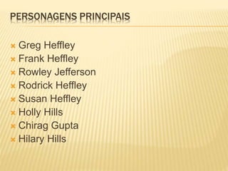 PERSONAGENS PRINCIPAIS 
 Greg Heffley 
 Frank Heffley 
 Rowley Jefferson 
 Rodrick Heffley 
 Susan Heffley 
 Holly Hills 
 Chirag Gupta 
 Hilary Hills 
 