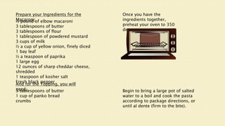 Prepare your Ingredients for the
Macaroni:
½ pound of elbow macaroni
3 tablespoons of butter
3 tablespoons of flour
1 tablespoon of powdered mustard
3 cups of milk
½ a cup of yellow onion, finely diced
1 bay leaf
½ a teaspoon of paprika
1 large egg
12 ounces of sharp cheddar cheese,
shredded
1 teaspoon of kosher salt
Fresh black pepper
And for the Topping, you will
need:
3 tablespoons of butter
1 cup of panko bread
crumbs
Once you have the
ingredients together,
preheat your oven to 350
degrees.
Begin to bring a large pot of salted
water to a boil and cook the pasta
according to package directions, or
until al dente (firm to the bite).
 