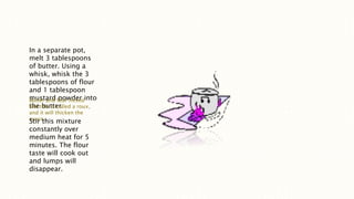 In a separate pot,
melt 3 tablespoons
of butter. Using a
whisk, whisk the 3
tablespoons of flour
and 1 tablespoon
mustard powder into
the butter.
Butter and four mixed
like this is called a roux,
and it will thicken the
sauce.
Stir this mixture
constantly over
medium heat for 5
minutes. The flour
taste will cook out
and lumps will
disappear.
 