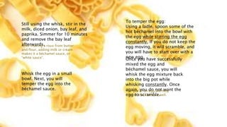 Still using the whisk, stir in the
milk, diced onion, bay leaf, and
paprika. Simmer for 10 minutes
and remove the bay leaf
afterwards.
After making a roux from butter
and flour, adding milk or cream
makes it a béchamel sauce, or
“white sauce”.
Whisk the egg in a small
bowl. Next, you will
temper the egg into the
béchamel sauce.
To temper the egg:
Using a ladle, spoon some of the
hot béchamel into the bowl with
the egg while stirring the egg
constantly. If you do not keep the
egg moving, it will scramble, and
you will have to start over with a
new egg.
Once you have successfully
mixed the egg and
béchamel sauce, you will
whisk the egg mixture back
into the big pot while
whisking constantly. Once
again, you do not want the
egg to scramble.
The use of an egg will help
thicken the sauce as well.
 