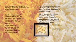 Now that you have tempered in
the egg, the macaroni and cheese
will come into play!
Stir ¾ of the shredded
cheddar cheese into the
béchamel sauce. Make sure
the cheese is well-
incorporated and has
melted.
Next, stir in the
cooked and drained
macaroni noodles.
Evenly coat them with
the cheese sauce.
Pour the macaroni and cheese
into a greased 2 quart baking
dish. Top it with the remaining
shredded cheese.
Melt 3 tablespoons of butter
and add in the panko
breadcrumbs; toss them
around to coat. Now you will
top the macaroni and cheese
with the breadcrumbs.
Don’t have panko
bread crumbs?
Try putting saltine
crackers in the
food processor
and pulsing until
they are very fine.
 