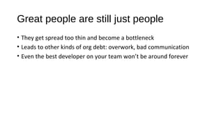 Great people are still just people
• They get spread too thin and become a bottleneck
• Leads to other kinds of org debt: overwork, bad communication
• Even the best developer on your team won’t be around forever
 